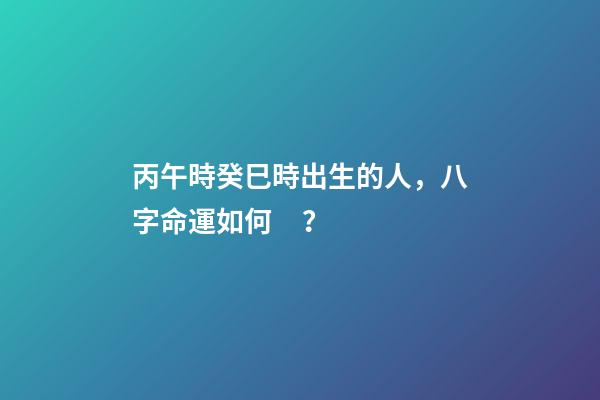 丙午時癸巳時出生的人，八字命運如何？